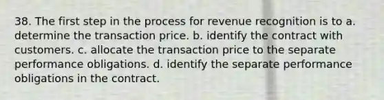 38. The first step in the process for revenue recognition is to a. determine the transaction price. b. identify the contract with customers. c. allocate the transaction price to the separate performance obligations. d. identify the separate performance obligations in the contract.