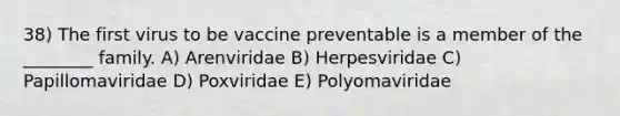 38) The first virus to be vaccine preventable is a member of the ________ family. A) Arenviridae B) Herpesviridae C) Papillomaviridae D) Poxviridae E) Polyomaviridae