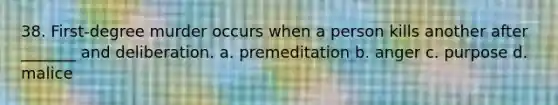 38. First-degree murder occurs when a person kills another after _______ and deliberation. a. premeditation b. anger c. purpose d. malice