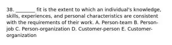 38. ________ fit is the extent to which an individual's knowledge, skills, experiences, and personal characteristics are consistent with the requirements of their work. A. Person-team B. Person-job C. Person-organization D. Customer-person E. Customer-organization