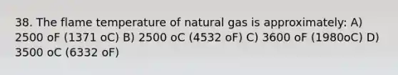 38. The flame temperature of natural gas is approximately: A) 2500 oF (1371 oC) B) 2500 oC (4532 oF) C) 3600 oF (1980oC) D) 3500 oC (6332 oF)