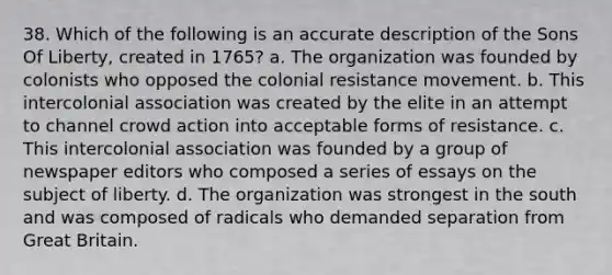 38. Which of the following is an accurate description of the Sons Of Liberty, created in 1765? a. The organization was founded by colonists who opposed the colonial resistance movement. b. This intercolonial association was created by the elite in an attempt to channel crowd action into acceptable forms of resistance. c. This intercolonial association was founded by a group of newspaper editors who composed a series of essays on the subject of liberty. d. The organization was strongest in the south and was composed of radicals who demanded separation from Great Britain.