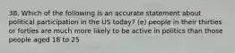 38. Which of the following is an accurate statement about political participation in the US today? (e) people in their thirties or forties are much more likely to be active in politics than those people aged 18 to 25