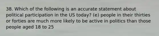 38. Which of the following is an accurate statement about political participation in the US today? (e) people in their thirties or forties are much more likely to be active in politics than those people aged 18 to 25