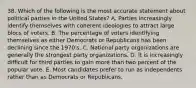 38. Which of the following is the most accurate statement about political parties in the United States? A. Parties increasingly identify themselves with coherent ideologies to attract large blocs of voters. B. The percentage of voters identifying themselves as either Democrats or Republicans has been declining since the 1970's. C. National party organizations are generally the strongest party organizations. D. It is increasingly difficult for third parties to gain more than two percent of the popular vote. E. Most candidates prefer to run as independents rather than as Democrats or Republicans.