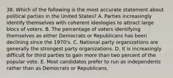 38. Which of the following is the most accurate statement about <a href='https://www.questionai.com/knowledge/kKK5AHcKHQ-political-parties' class='anchor-knowledge'>political parties</a> in the United States? A. Parties increasingly identify themselves with coherent ideologies to attract large blocs of voters. B. The percentage of voters identifying themselves as either Democrats or Republicans has been declining since the 1970's. C. National party organizations are generally the strongest party organizations. D. It is increasingly difficult for third parties to gain <a href='https://www.questionai.com/knowledge/keWHlEPx42-more-than' class='anchor-knowledge'>more than</a> two percent of the popular vote. E. Most candidates prefer to run as independents rather than as Democrats or Republicans.