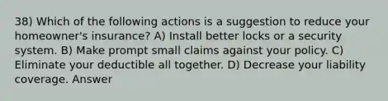 38) Which of the following actions is a suggestion to reduce your homeowner's insurance? A) Install better locks or a security system. B) Make prompt small claims against your policy. C) Eliminate your deductible all together. D) Decrease your liability coverage. Answer