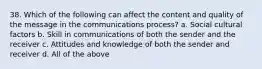 38. Which of the following can affect the content and quality of the message in the communications process? a. Social cultural factors b. Skill in communications of both the sender and the receiver c. Attitudes and knowledge of both the sender and receiver d. All of the above