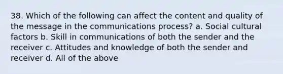 38. Which of the following can affect the content and quality of the message in the communications process? a. Social cultural factors b. Skill in communications of both the sender and the receiver c. Attitudes and knowledge of both the sender and receiver d. All of the above