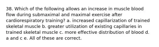 38. Which of the following allows an increase in muscle blood flow during submaximal and maximal exercise after cardiorespiratory training? a. increased capillarization of trained skeletal muscle b. greater utilization of existing capillaries in trained skeletal muscle c. more effective distribution of blood d. a and c e. All of these are correct.