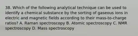 38. Which of the following analytical technique can be used to identify a chemical substance by the sorting of gaseous ions in electric and <a href='https://www.questionai.com/knowledge/kqorUT4tK2-magnetic-fields' class='anchor-knowledge'>magnetic fields</a> according to their mass-to-charge ratios? A. Raman spectroscopy B. Atomic spectroscopy C. NMR spectroscopy D. Mass spectroscopy