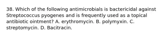 38. Which of the following antimicrobials is bactericidal against Streptococcus pyogenes and is frequently used as a topical antibiotic ointment? A. erythromycin. B. polymyxin. C. streptomycin. D. Bacitracin.