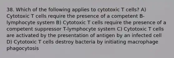 38. Which of the following applies to cytotoxic T cells? A) Cytotoxic T cells require the presence of a competent B-lymphocyte system B) Cytotoxic T cells require the presence of a competent suppressor T-lymphocyte system C) Cytotoxic T cells are activated by the presentation of antigen by an infected cell D) Cytotoxic T cells destroy bacteria by initiating macrophage phagocytosis