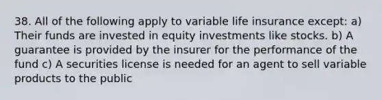 38. All of the following apply to variable life insurance except: a) Their funds are invested in equity investments like stocks. b) A guarantee is provided by the insurer for the performance of the fund c) A securities license is needed for an agent to sell variable products to the public