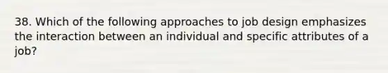 38. Which of the following approaches to job design emphasizes the interaction between an individual and specific attributes of a job?