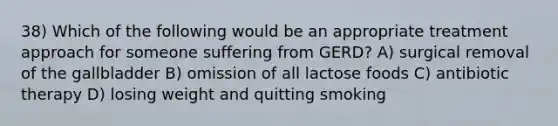 38) Which of the following would be an appropriate treatment approach for someone suffering from GERD? A) surgical removal of the gallbladder B) omission of all lactose foods C) antibiotic therapy D) losing weight and quitting smoking