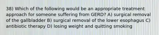 38) Which of the following would be an appropriate treatment approach for someone suffering from GERD? A) surgical removal of the gallbladder B) surgical removal of the lower esophagus C) antibiotic therapy D) losing weight and quitting smoking