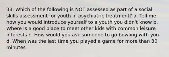 38. Which of the following is NOT assessed as part of a social skills assessment for youth in psychiatric treatment? a. Tell me how you would introduce yourself to a youth you didn't know b. Where is a good place to meet other kids with common leisure interests c. How would you ask someone to go bowling with you d. When was the last time you played a game for more than 30 minutes