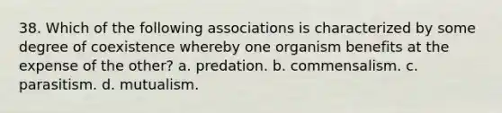 38. Which of the following associations is characterized by some degree of coexistence whereby one organism benefits at the expense of the other? a. predation. b. commensalism. c. parasitism. d. mutualism.