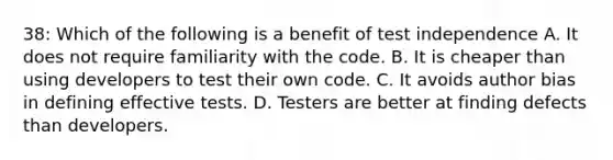 38: Which of the following is a benefit of test independence A. It does not require familiarity with the code. B. It is cheaper than using developers to test their own code. C. It avoids author bias in defining effective tests. D. Testers are better at finding defects than developers.