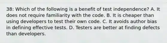 38: Which of the following is a benefit of test independence? A. It does not require familiarity with the code. B. It is cheaper than using developers to test their own code. C. It avoids author bias in defining effective tests. D. Testers are better at finding defects than developers.