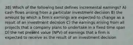 38) Which of the following best defines incremental earnings? A) cash flows arising from a particular investment decision B) the amount by which a firm's earnings are expected to change as a result of an investment decision C) the earnings arising from all projects that a company plans to undertake in a fixed time span D) the net present value (NPV) of earnings that a firm is expected to receive as the result of an investment decision