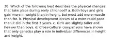 38. Which of the following best describes the physical changes that take place during early childhood? a. Both boys and girls gain more in weight than in height, but most add more muscle than fat. b. Physical development occurs at a more rapid pace than it did in the first 3 years. c. Girls are slightly taller and heavier than boys. d. Cross-cultural comparisons have shown that only genetics play a role in individual differences in height and weight.