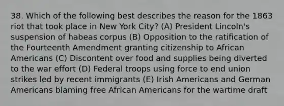 38. Which of the following best describes the reason for the 1863 riot that took place in New York City? (A) President Lincoln's suspension of habeas corpus (B) Opposition to the ratification of the Fourteenth Amendment granting citizenship to African Americans (C) Discontent over food and supplies being diverted to the war effort (D) Federal troops using force to end union strikes led by recent immigrants (E) Irish Americans and German Americans blaming free African Americans for the wartime draft