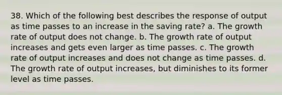 38. Which of the following best describes the response of output as time passes to an increase in the saving rate? a. The growth rate of output does not change. b. The growth rate of output increases and gets even larger as time passes. c. The growth rate of output increases and does not change as time passes. d. The growth rate of output increases, but diminishes to its former level as time passes.