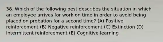 38. Which of the following best describes the situation in which an employee arrives for work on time in order to avoid being placed on probation for a second time? (A) Positive reinforcement (B) Negative reinforcement (C) Extinction (D) Intermittent reinforcement (E) Cognitive learning