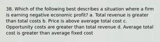 38. Which of the following best describes a situation where a firm is earning negative economic profit? a. Total revenue is greater than total costs b. Price is above average total cost c. Opportunity costs are greater than total revenue d. Average total cost is greater than average fixed cost