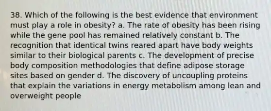 38. Which of the following is the best evidence that environment must play a role in obesity? a. The rate of obesity has been rising while the gene pool has remained relatively constant b. The recognition that identical twins reared apart have body weights similar to their biological parents c. The development of precise body composition methodologies that define adipose storage sites based on gender d. The discovery of uncoupling proteins that explain the variations in energy metabolism among lean and overweight people