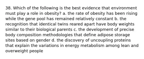 38. Which of the following is the best evidence that environment must play a role in obesity? a. the rate of obesity has been rising while the gene pool has remained relatively constant b. the recognition that identical twins reared apart have body weights similar to their biological parents c. the development of precise body composition methodologies that define adipose storage sites based on gender d. the discovery of uncoupling proteins that explain the variations in energy metabolism among lean and overweight people