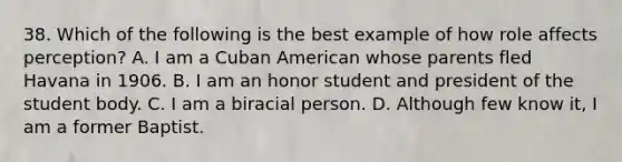 38. Which of the following is the best example of how role affects perception? A. I am a Cuban American whose parents fled Havana in 1906. B. I am an honor student and president of the student body. C. I am a biracial person. D. Although few know it, I am a former Baptist.