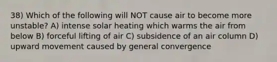 38) Which of the following will NOT cause air to become more unstable? A) intense solar heating which warms the air from below B) forceful lifting of air C) subsidence of an air column D) upward movement caused by general convergence