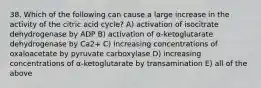 38. Which of the following can cause a large increase in the activity of the citric acid cycle? A) activation of isocitrate dehydrogenase by ADP B) activation of α-ketoglutarate dehydrogenase by Ca2+ C) increasing concentrations of oxaloacetate by pyruvate carboxylase D) increasing concentrations of α-ketoglutarate by transamination E) all of the above