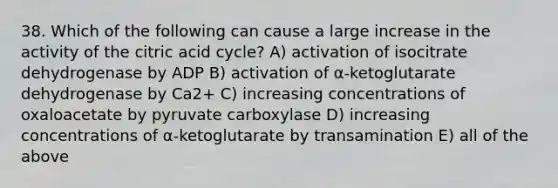 38. Which of the following can cause a large increase in the activity of the citric acid cycle? A) activation of isocitrate dehydrogenase by ADP B) activation of α-ketoglutarate dehydrogenase by Ca2+ C) increasing concentrations of oxaloacetate by pyruvate carboxylase D) increasing concentrations of α-ketoglutarate by transamination E) all of the above