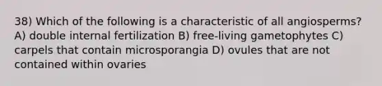 38) Which of the following is a characteristic of all angiosperms? A) double internal fertilization B) free-living gametophytes C) carpels that contain microsporangia D) ovules that are not contained within ovaries