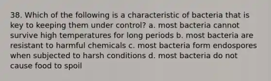 38. Which of the following is a characteristic of bacteria that is key to keeping them under control? a. most bacteria cannot survive high temperatures for long periods b. most bacteria are resistant to harmful chemicals c. most bacteria form endospores when subjected to harsh conditions d. most bacteria do not cause food to spoil