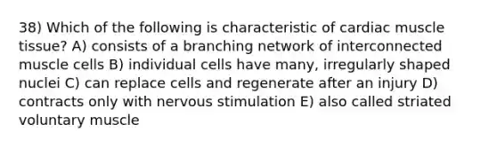 38) Which of the following is characteristic of cardiac muscle tissue? A) consists of a branching network of interconnected muscle cells B) individual cells have many, irregularly shaped nuclei C) can replace cells and regenerate after an injury D) contracts only with nervous stimulation E) also called striated voluntary muscle