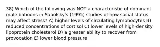 38) Which of the following was NOT a characteristic of dominant male baboons in Sapolsky's (1995) studies of how social status may affect stress? A) higher levels of circulating lymphocytes B) reduced concentrations of cortisol C) lower levels of high-density lipoprotein cholesterol D) a greater ability to recover from provocation E) lower blood pressure