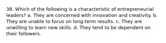 38. Which of the following is a characteristic of entrepreneurial leaders? a. They are concerned with innovation and creativity. b. They are unable to focus on long-term results. c. They are unwilling to learn new skills. d. They tend to be dependent on their followers.