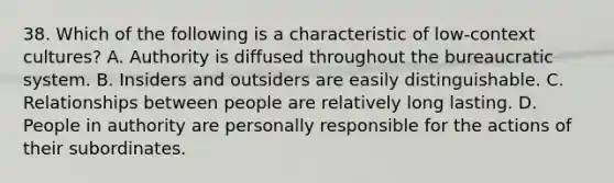 38. Which of the following is a characteristic of low-context cultures? A. Authority is diffused throughout the bureaucratic system. B. Insiders and outsiders are easily distinguishable. C. Relationships between people are relatively long lasting. D. People in authority are personally responsible for the actions of their subordinates.