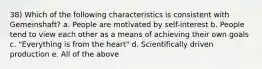 38) Which of the following characteristics is consistent with Gemeinshaft? a. People are motivated by self-interest b. People tend to view each other as a means of achieving their own goals c. "Everything is from the heart" d. Scientifically driven production e. All of the above
