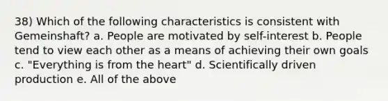 38) Which of the following characteristics is consistent with Gemeinshaft? a. People are motivated by self-interest b. People tend to view each other as a means of achieving their own goals c. "Everything is from the heart" d. Scientifically driven production e. All of the above