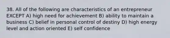 38. All of the following are characteristics of an entrepreneur EXCEPT A) high need for achievement B) ability to maintain a business C) belief in personal control of destiny D) high energy level and action oriented E) self confidence