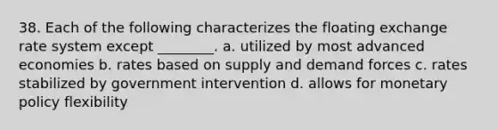 38. Each of the following characterizes the floating exchange rate system except ________. a. utilized by most advanced economies b. rates based on supply and demand forces c. rates stabilized by government intervention d. allows for monetary policy flexibility