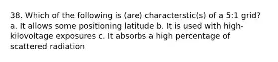 38. Which of the following is (are) characterstic(s) of a 5:1 grid? a. It allows some positioning latitude b. It is used with high-kilovoltage exposures c. It absorbs a high percentage of scattered radiation