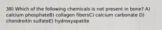 38) Which of the following chemicals is not present in bone? A) calcium phosphateB) collagen fibersC) calcium carbonate D) chondroitin sulfateE) hydroxyapatite