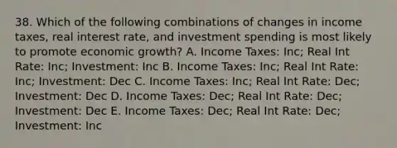 38. Which of the following combinations of changes in income taxes, real interest rate, and investment spending is most likely to promote economic growth? A. Income Taxes: Inc; Real Int Rate: Inc; Investment: Inc B. Income Taxes: Inc; Real Int Rate: Inc; Investment: Dec C. Income Taxes: Inc; Real Int Rate: Dec; Investment: Dec D. Income Taxes: Dec; Real Int Rate: Dec; Investment: Dec E. Income Taxes: Dec; Real Int Rate: Dec; Investment: Inc